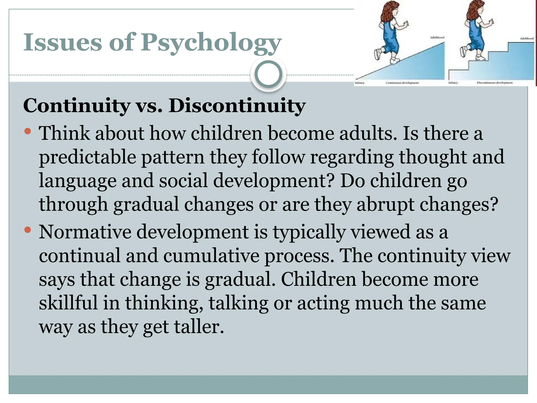 Issues of Psychology
Continuity vs. Discontinuity
 Think about how children become adults. Is there a
predictable pattern they follow regarding thought and
language and social development? Do children go
through gradual changes or are they abrupt changes?
 Normative development is typically viewed as a
continual and cumulative process. The continuity view
says that change is gradual. Children become more
skillful in thinking, talking or acting much the same
way as they get taller.
 
