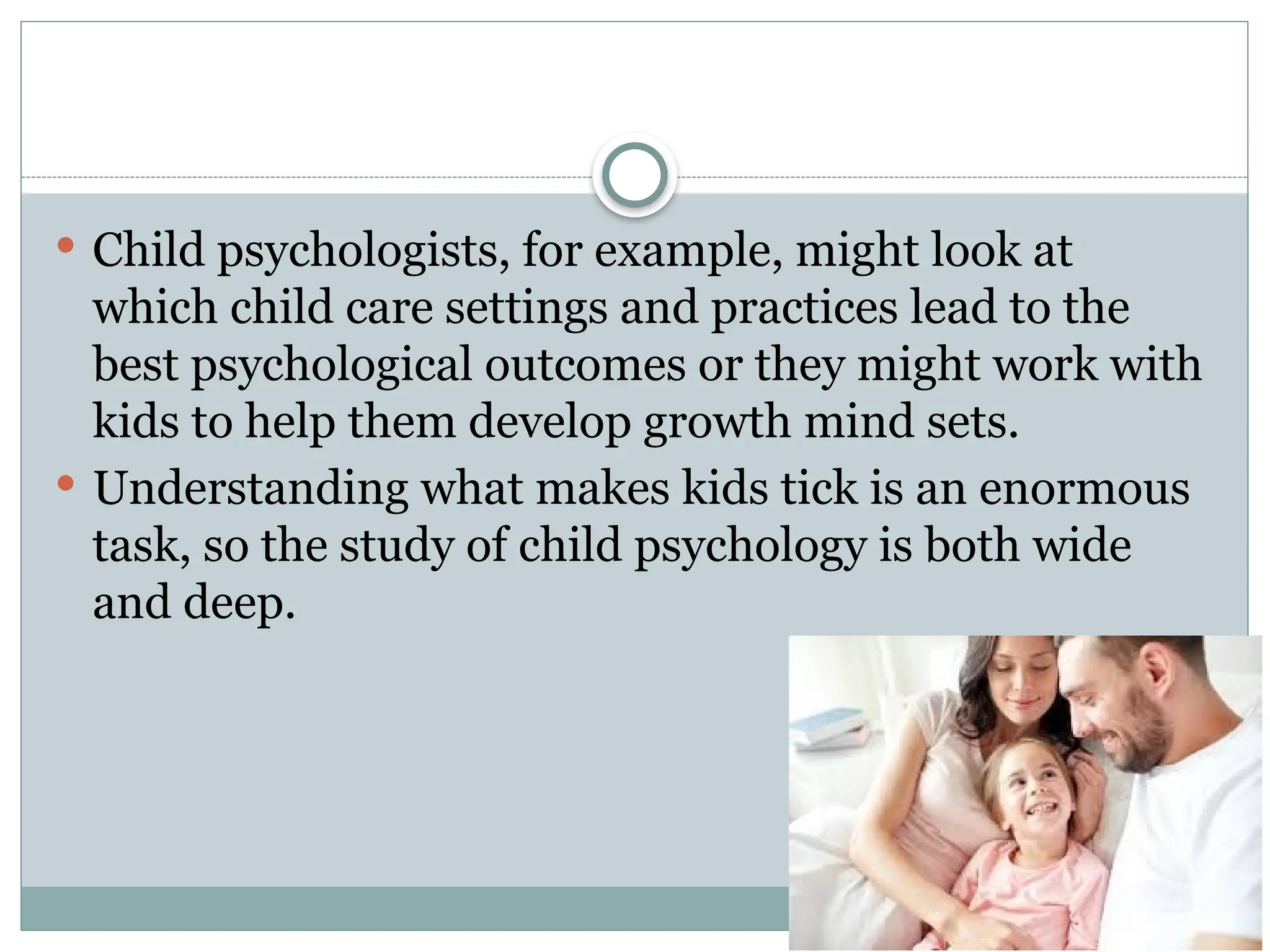  Child psychologists, for example, might look at
which child care settings and practices lead to the
best psychological outcomes or they might work with
kids to help them develop growth mind sets.
 Understanding what makes kids tick is an enormous
task, so the study of child psychology is both wide
and deep.
 