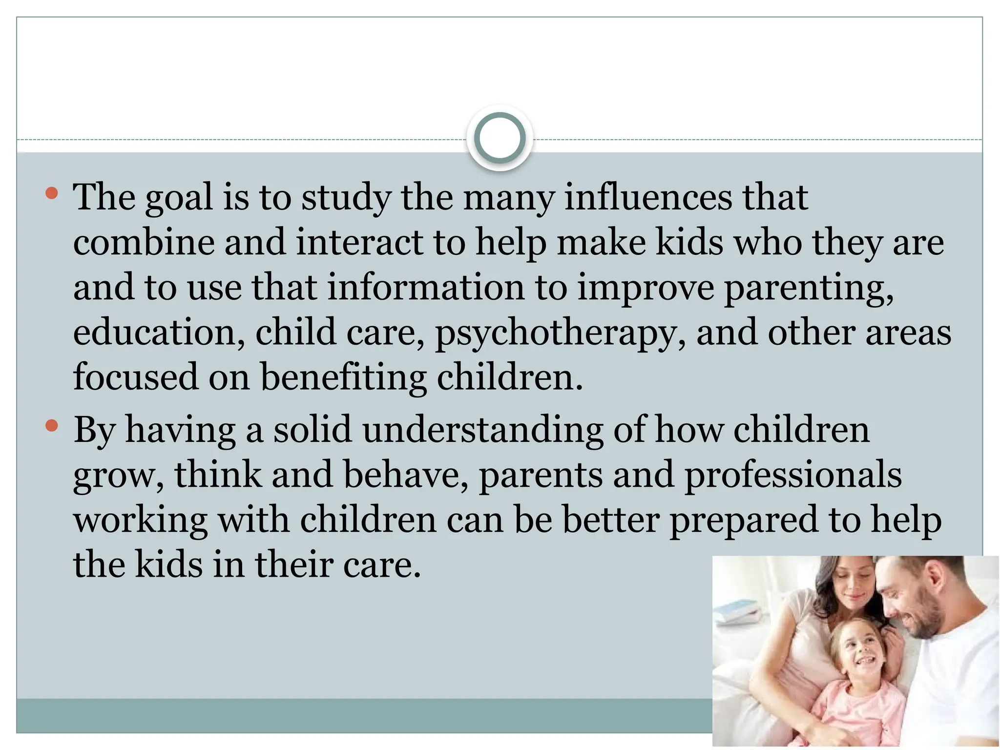  The goal is to study the many influences that
combine and interact to help make kids who they are
and to use that information to improve parenting,
education, child care, psychotherapy, and other areas
focused on benefiting children.
 By having a solid understanding of how children
grow, think and behave, parents and professionals
working with children can be better prepared to help
the kids in their care.
 