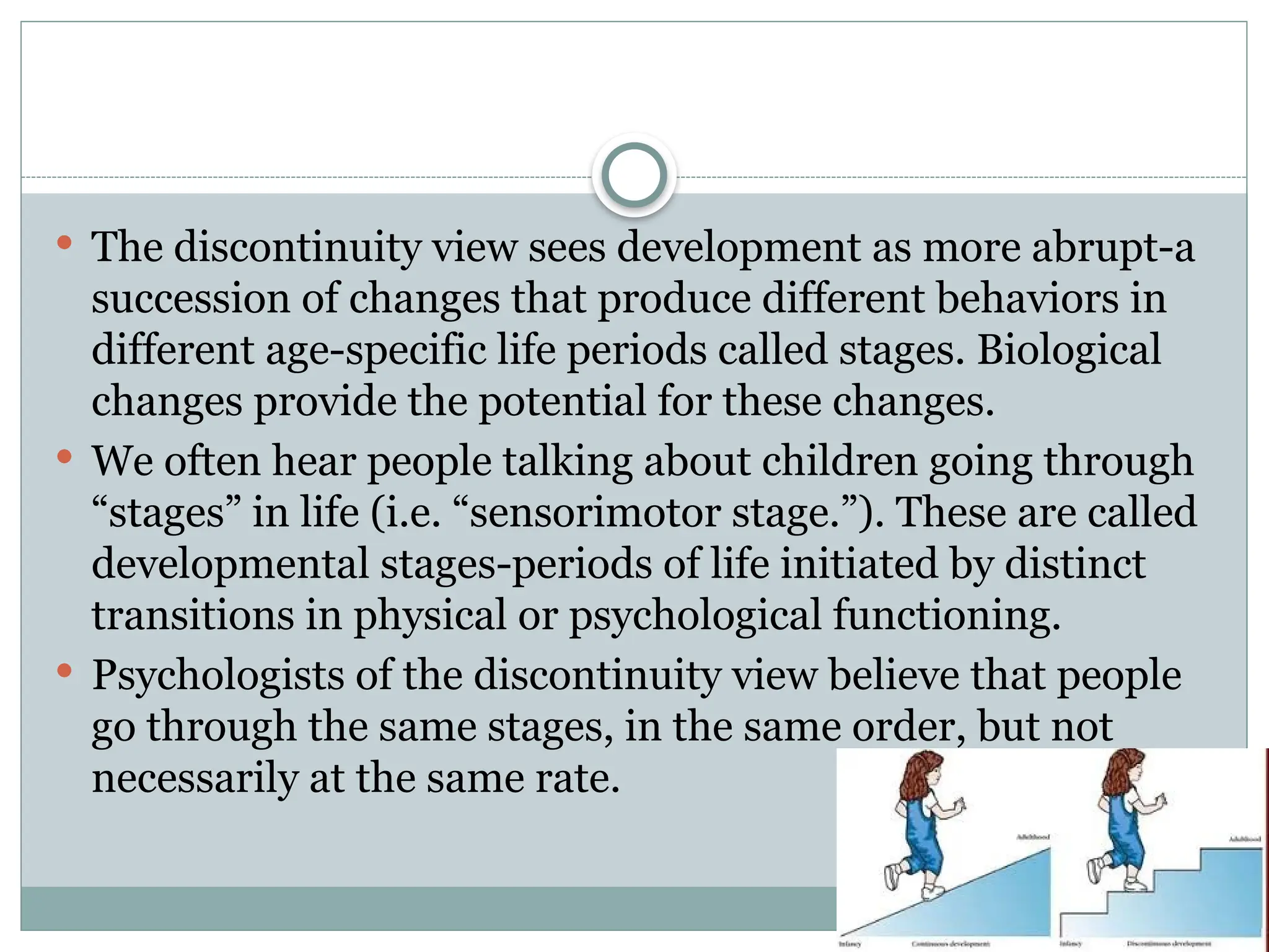  The discontinuity view sees development as more abrupt-a
succession of changes that produce different behaviors in
different age-specific life periods called stages. Biological
changes provide the potential for these changes.
 We often hear people talking about children going through
“stages” in life (i.e. “sensorimotor stage.”). These are called
developmental stages-periods of life initiated by distinct
transitions in physical or psychological functioning.
 Psychologists of the discontinuity view believe that people
go through the same stages, in the same order, but not
necessarily at the same rate.
 