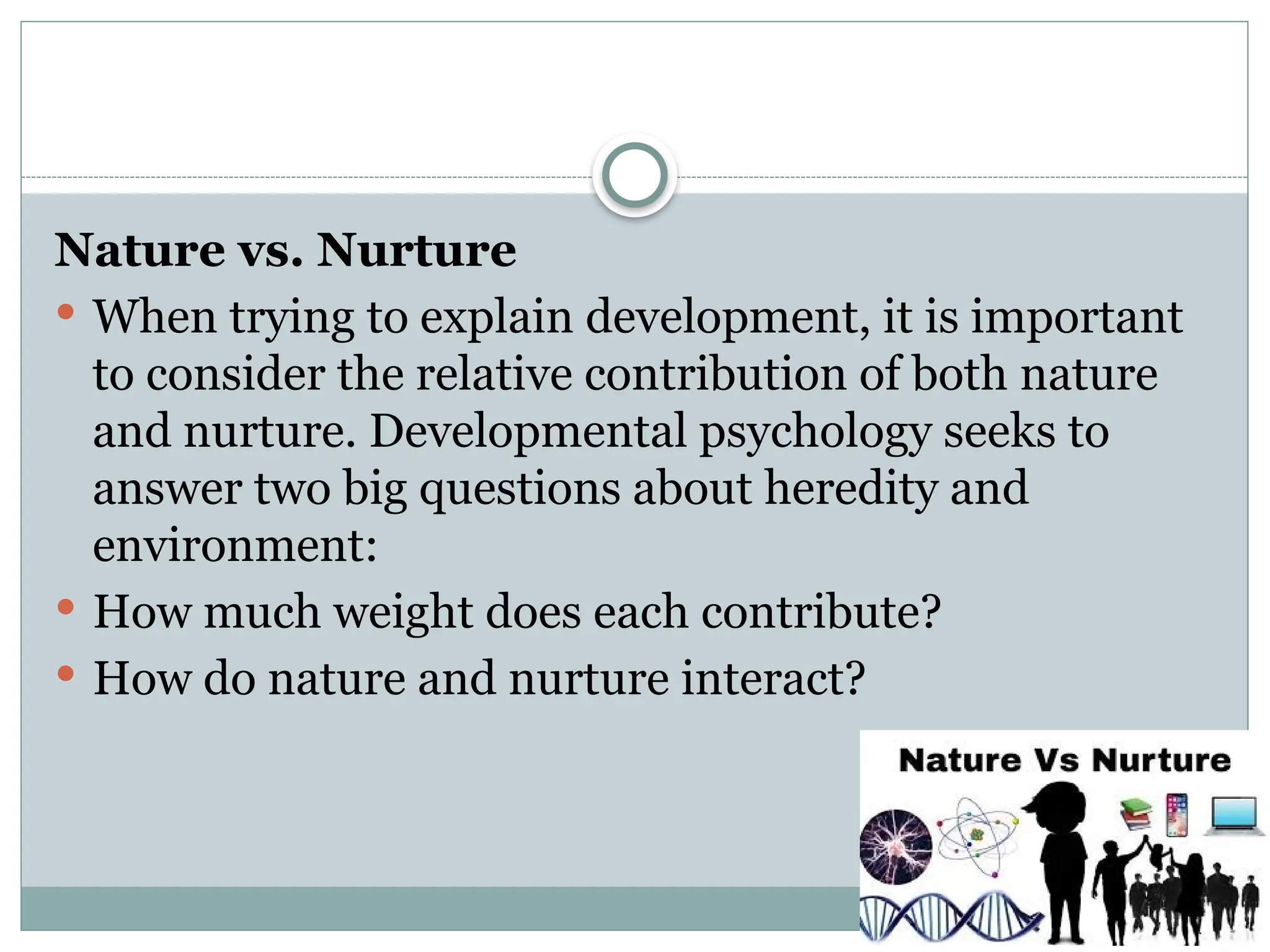 Nature vs. Nurture
 When trying to explain development, it is important
to consider the relative contribution of both nature
and nurture. Developmental psychology seeks to
answer two big questions about heredity and
environment:
 How much weight does each contribute?
 How do nature and nurture interact?
 