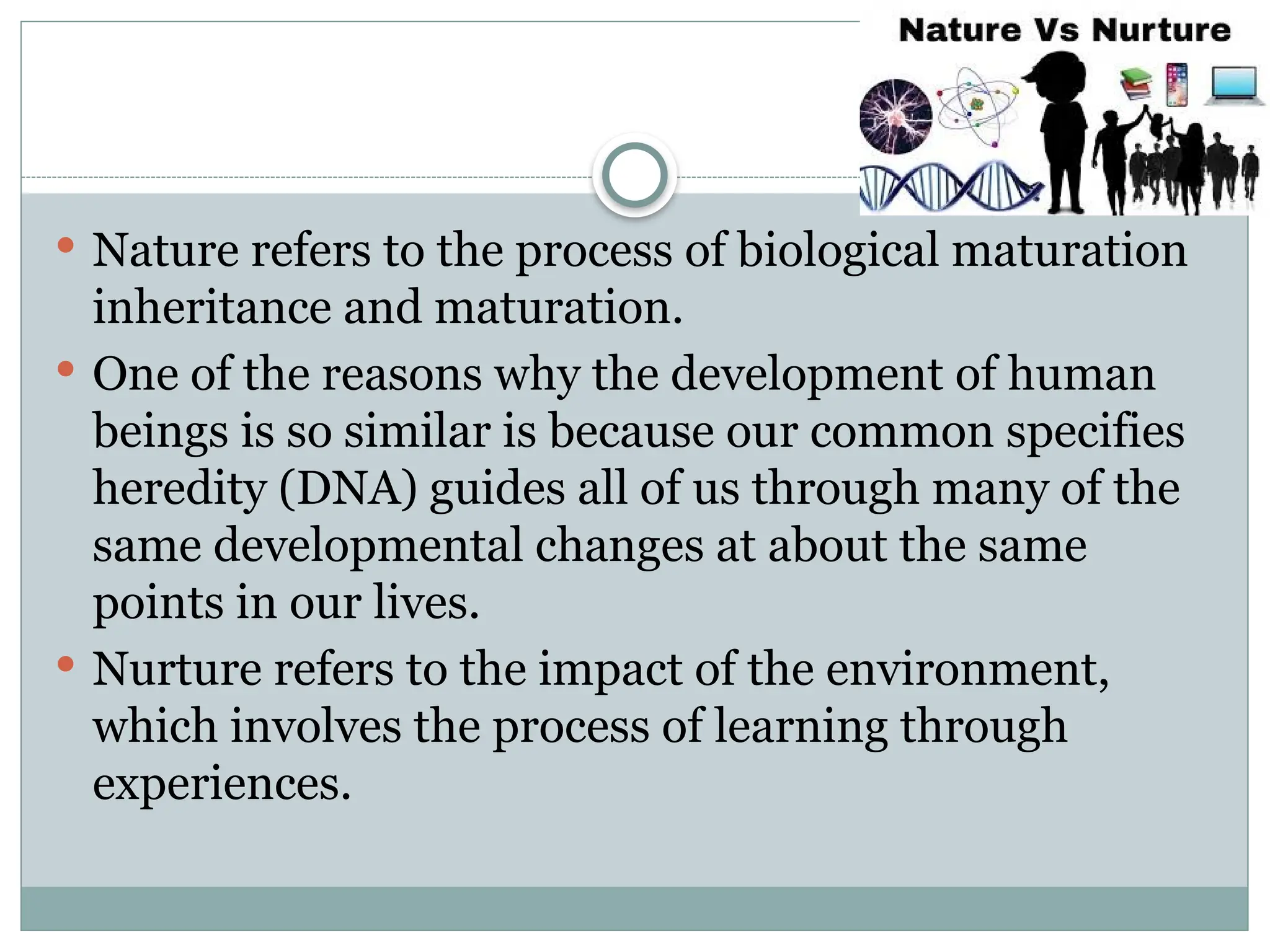  Nature refers to the process of biological maturation
inheritance and maturation.
 One of the reasons why the development of human
beings is so similar is because our common specifies
heredity (DNA) guides all of us through many of the
same developmental changes at about the same
points in our lives.
 Nurture refers to the impact of the environment,
which involves the process of learning through
experiences.
 