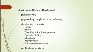 16
Object-Oriented Software Development
problem solving
program design, implementation, and testing
object-oriented concepts
classes
objects
Data Abstraction & encapsulation
Dynamic Binding
inheritance
Polymorphism
Message communication
graphical user interfaces
 