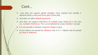 Cont…
 Java does not support global variables. Every method and variable is
declared within a class and forms part of that class.
 Java does not allow default arguments.
 Java does not support inheritance of multiple super classes by a sub class
(i.e., multiple inheritance). This is accomplished by using ‘interface’ concept.
 It is not possible to declare unsigned integers in java.
 In java objects are passed by reference only. In C++ objects may be passed
by value or reference.
 