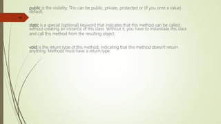 public is the visibility. This can be public, private, protected or (if you omit a value)
default.
static is a special [optional] keyword that indicates that this method can be called
without creating an instance of this class. Without it, you have to instantiate this class
and call this method from the resulting object.
void is the return type of this method, indicating that this method doesn't return
anything. Methods must have a return type.
42
 