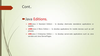 Cont..
Java Editions.
 J2SE(Java 2 Standard Edition) - to develop client-side standalone applications or
applets.
 J2ME...