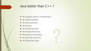 Java better than C++ ?
 No Typedefs, Defines, or Preprocessor
 No Global Variables
 No Goto statements
 No Pointers
 ...