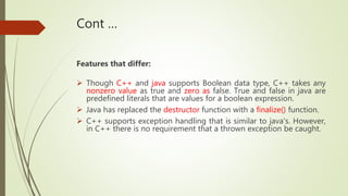 Cont …
Features that differ:
 Though C++ and java supports Boolean data type, C++ takes any
nonzero value as true and zer...