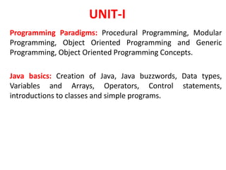 UNIT-I
Programming Paradigms: Procedural Programming, Modular
Programming, Object Oriented Programming and Generic
Programming, Object Oriented Programming Concepts.
Java basics: Creation of Java, Java buzzwords, Data types,
Variables and Arrays, Operators, Control statements,
introductions to classes and simple programs.
 