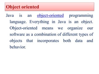 Object oriented
Java is an object-oriented programming
language. Everything in Java is an object.
Object-oriented means we...