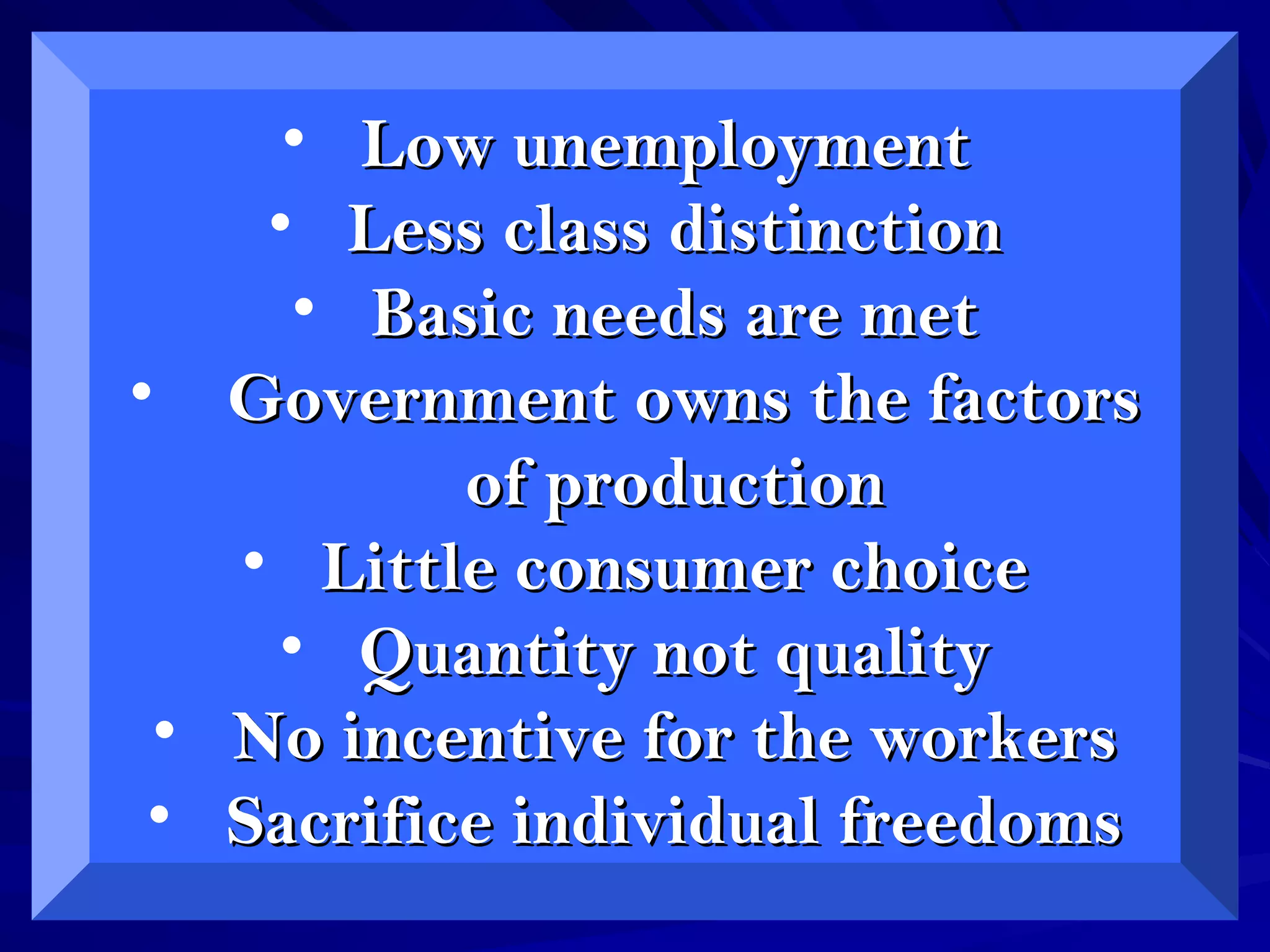 • Low unemploymentLow unemployment
• Less class distinctionLess class distinction
• Basic needs are metBasic needs are met
• Government owns the factorsGovernment owns the factors
of productionof production
• Little consumer choiceLittle consumer choice
• Quantity not qualityQuantity not quality
• No incentive for the workersNo incentive for the workers
• Sacrifice individual freedomsSacrifice individual freedoms
 