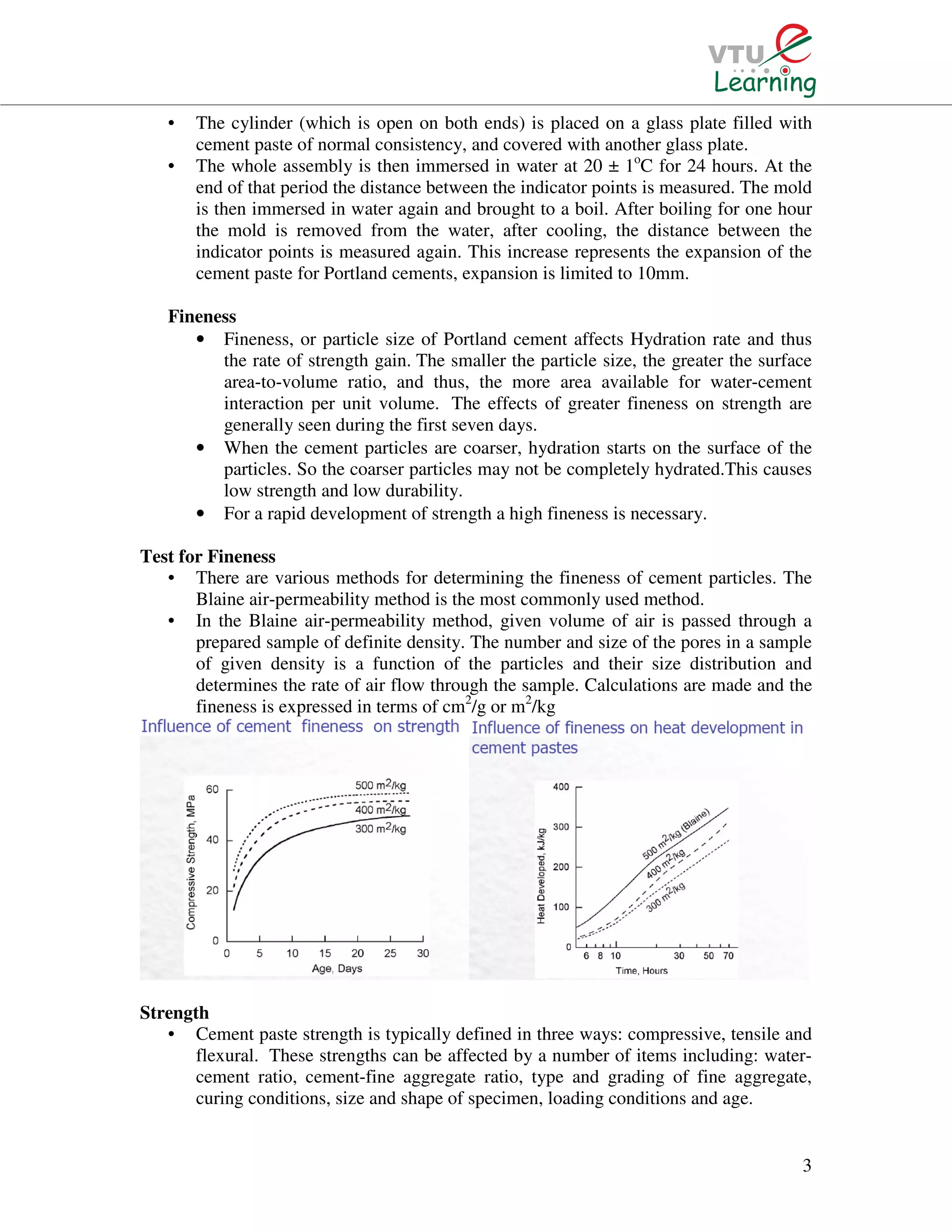 3
• The cylinder (which is open on both ends) is placed on a glass plate filled with
cement paste of normal consistency, and covered with another glass plate.
• The whole assembly is then immersed in water at 20 ± 1o
C for 24 hours. At the
end of that period the distance between the indicator points is measured. The mold
is then immersed in water again and brought to a boil. After boiling for one hour
the mold is removed from the water, after cooling, the distance between the
indicator points is measured again. This increase represents the expansion of the
cement paste for Portland cements, expansion is limited to 10mm.
Fineness
• Fineness, or particle size of Portland cement affects Hydration rate and thus
the rate of strength gain. The smaller the particle size, the greater the surface
area-to-volume ratio, and thus, the more area available for water-cement
interaction per unit volume. The effects of greater fineness on strength are
generally seen during the first seven days.
• When the cement particles are coarser, hydration starts on the surface of the
particles. So the coarser particles may not be completely hydrated.This causes
low strength and low durability.
• For a rapid development of strength a high fineness is necessary.
Test for Fineness
• There are various methods for determining the fineness of cement particles. The
Blaine air-permeability method is the most commonly used method.
• In the Blaine air-permeability method, given volume of air is passed through a
prepared sample of definite density. The number and size of the pores in a sample
of given density is a function of the particles and their size distribution and
determines the rate of air flow through the sample. Calculations are made and the
fineness is expressed in terms of cm2
/g or m2
/kg
Strength
• Cement paste strength is typically defined in three ways: compressive, tensile and
flexural. These strengths can be affected by a number of items including: water-
cement ratio, cement-fine aggregate ratio, type and grading of fine aggregate,
curing conditions, size and shape of specimen, loading conditions and age.
 