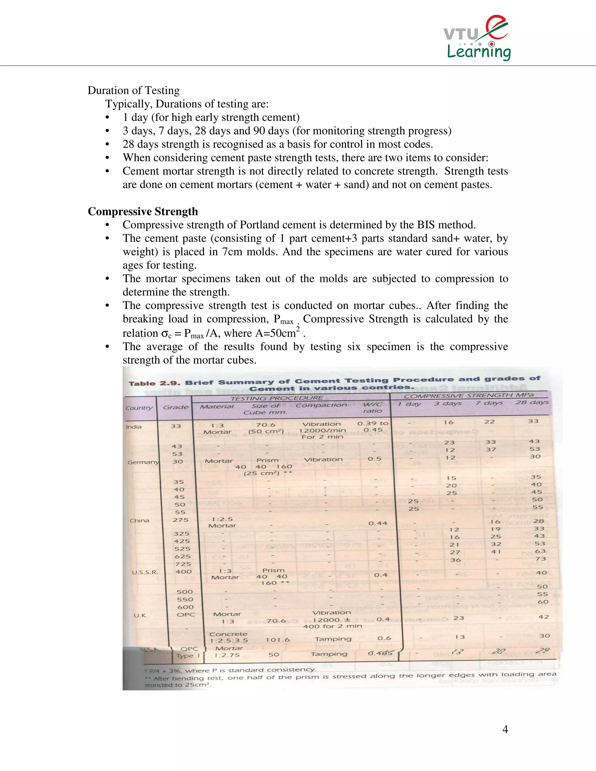 4
Duration of Testing
Typically, Durations of testing are:
• 1 day (for high early strength cement)
• 3 days, 7 days, 28 days and 90 days (for monitoring strength progress)
• 28 days strength is recognised as a basis for control in most codes.
• When considering cement paste strength tests, there are two items to consider:
• Cement mortar strength is not directly related to concrete strength. Strength tests
are done on cement mortars (cement + water + sand) and not on cement pastes.
Compressive Strength
• Compressive strength of Portland cement is determined by the BIS method.
• The cement paste (consisting of 1 part cement+3 parts standard sand+ water, by
weight) is placed in 7cm molds. And the specimens are water cured for various
ages for testing.
• The mortar specimens taken out of the molds are subjected to compression to
determine the strength.
• The compressive strength test is conducted on mortar cubes.. After finding the
breaking load in compression, Pmax , Compressive Strength is calculated by the
relation σc = Pmax /A, where A=50cm2
.
• The average of the results found by testing six specimen is the compressive
strength of the mortar cubes.
 