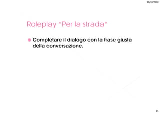 16/10/2010




Roleplay “Per la strada”
          Per strada

 Completare il dialogo con la frase giusta
 della conversazione.




                                                    15
 