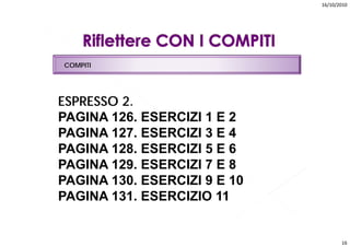 16/10/2010




COMPITI




ESPRESSO 2.
PAGINA 126. ESERCIZI 1 E 2
PAGINA 127. ESERCIZI 3 E 4
PAGINA 128. ESERCIZI 5 E 6
PAGINA 129. ESERCIZI 7 E 8
       129
PAGINA 130. ESERCIZI 9 E 10
PAGINA 131. ESERCIZIO 11
       131


                                     16
 