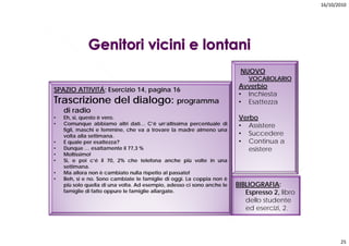 16/10/2010




                                                                         NUOVO
                                                                            VOCABOLARIO
                                                                        Avverbio
SPAZIO ATTIVITÁ; Esercizio 14, pagina 16
                                                                        • Inchiesta
Trascrizione del dialogo: programma                                     • Esattezza
    di radio
•   Eh, si, questo è vero.                                              Verbo
•   Comunque abbiamo altri dati… C’é un’altissima percentuale di        • Assistere
    figli, maschi e femmine, che va a trovare la madre almeno una
    volta alla settimana.                                               • Succedere
•   E quale per esattezza?                                              • Continua a
•   Dunque … esattamente il 77,3 %                                         esistere
•   Moltissimo!
•   Si, e poi c’é il 70, 2% che telefona anche più volte in una
    settimana.
       tti
•   Ma allora non è cambiato nulla rispetto al passato!
•   Beh, si e no. Sono cambiate le famiglie di oggi. La coppia non è
    più solo quella di una volta. Ad esempio, adesso ci sono anche le   BIBLIOGRAFIA:
    famiglie di fatto oppure le famiglie allargate.
           g           pp           g         g                            Espresso 2 libro
                                                                                     2,
                                                                           dello studente
                                                                           ed esercizi, 2.




                                                                                                     25
 