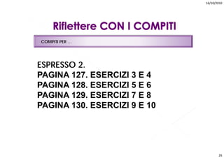 16/10/2010




COMPITI PER …




ESPRESSO 2.
PAGINA 127. ESERCIZI 3 E 4
PAGINA 128. ESERCIZI 5 E 6
PAGINA 129. ESERCIZI 7 E 8
PAGINA 130. ESERCIZI 9 E 10
       130




                                     26
 