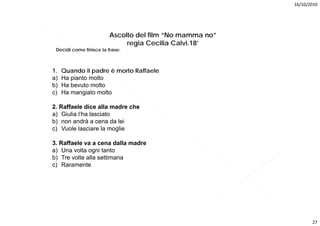 16/10/2010




                        Ascolto del film “No mamma no”
                             regia Cecilia Calvi.18’
 Decidi
 D idi come finisce la frase:
            fi i    l f



1.   Quando il padre è morto Raffaele
a)   Ha pianto molto
b)   Ha bevuto molto
c)   Ha mangiato molto

2. Raffaele dice alla madre che
a) Giulia l’ha lasciato
b) non andrà a cena da lei
c) Vuole lasciare la moglie

3. Raffaele va a cena dalla madre
a) Una volta ogni tanto
b) Tre volte alla settimana
c) Raramente




                                                                27
 