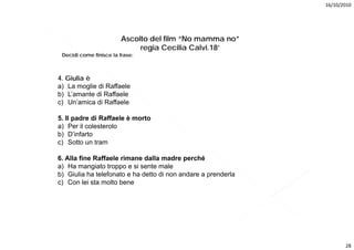 16/10/2010




                        Ascolto del film “No mamma no”
                             regia Cecilia Calvi.18’
 Decidi
 D idi come finisce la frase:
            fi i    l f



4. Giulia è
a) La moglie di Raffaele
b) L’amante di Raffaele
c) Un’amica di Raffaele

5. Il padre di Raffaele è morto
a) Per il colesterolo
b) D’infarto
c) Sotto un tram

6. Alla fine Raffaele rimane dalla madre perché
a) Ha mangiato troppo e si sente male
b) Giulia ha telefonato e ha detto di non andare a prenderla
c) Con lei sta molto bene




                                                                      28
 