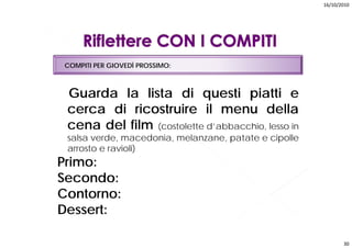 16/10/2010




 COMPITI PER GIOVEDÌ PROSSIMO:



 Guarda la lista di questi piatti e
 cerca di ricostruire il menu della
 cena del film (costolette d’abbacchio, lesso in
 salsa verde macedonia melanzane patate e cipolle
       verde, macedonia, melanzane,
 arrosto e ravioli)
Primo:
Secondo:
Contorno:
Dessert:

                                                           30
 