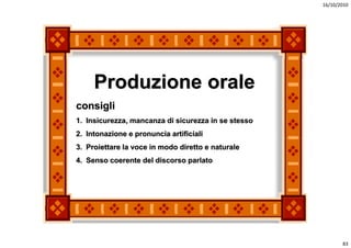 16/10/2010




     Produzione orale
     g
consigli
1. Insicurezza, mancanza di sicurezza in se stesso
2. Intonazione e pronuncia artificiali
3. Proiettare la voce in modo diretto e naturale
4. Senso coerente del discorso parlato




                                                            83
 