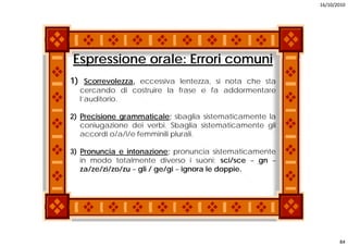 16/10/2010




Espressione orale: Errori comuni
1) Scorrevolezza eccessiva lentezza si nota che sta
   Scorrevolezza,          lentezza,
  cercando di costruire la frase e fa addormentare
  l’auditorio.

2) Precisione grammaticale; sbaglia sistematicamente la
   coniugazione dei verbi. Sbaglia sistematicamente gli
   accordi o/a/i/e femminili plurali.
             / //            p

3) Pronuncia e intonazione; pronuncia sistematicamente
   in modo totalmente diverso i suoni; sci/sce – gn –
   za/ze/zi/zo/zu – gli / ge/gi – ignora le doppie.




                                                                 84
 