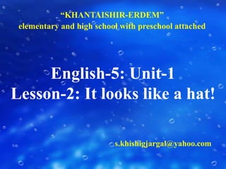 “KHANTAISHIR-ERDEM”  elementary and high school with preschool attached English-5: Unit-1Lesson-2: It looks like a hat! s.khishigjargal@yahoo.com 