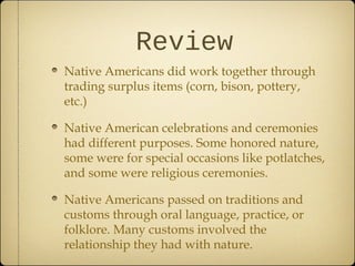 Review
Native Americans did work together through
trading surplus items (corn, bison, pottery,
etc.)
Native American celebrations and ceremonies
had different purposes. Some honored nature,
some were for special occasions like potlatches,
and some were religious ceremonies.
Native Americans passed on traditions and
customs through oral language, practice, or
folklore. Many customs involved the
relationship they had with nature.
 
