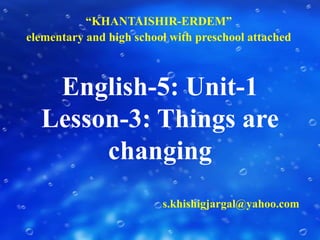 “KHANTAISHIR-ERDEM”  elementary and high school with preschool attached English-5: Unit-1Lesson-3: Things are changing s.khishigjargal@yahoo.com 