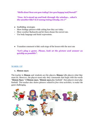 “Hello dear! how are you today?Are you happy/sad/bored?”
“Now, let’s stand up and look through the window... what’s
the weather like? Is it sunny/rainy/cloudy, etc.?”
● Scaffolding strategies
- Show feelings pictures while asking how they are today.
- Show weather flashcards and let them choose the correct one.
- Use body language and facial expressions.
● Transition comment to link each stage of the lesson with the next one
“Let’s play a game. Please, look at the picture and answer as
quickly as possible”.
WARM- UP
1. Simon says:
The teacher is Simon and students are the players. Simon tells players what they
must do. However, the players must only obey commands that begin with the words
“Simon Says.” If Simon says, “Simon says play football,” then players must play
football. The teacher also shows pictures related to free-time activities, to make the
game challenging.
 