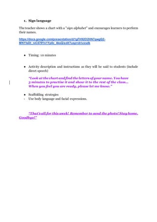 1. Sign language
The teacher shows a chart with a "sign alphabet" and encourages learners to perform
their names.
https://docs.google.com/presentation/d/1gFH92O2HN7qwgQ2-
MNYlsDt_niC67IFhi1Yp0c_4ksQ/edit?usp=drivesdk
● Timing: 10 minutes
● Activity description and instructions as they will be said to students (include
direct speech)
“Look at thechart andfind the letters of your name. You have
3 minutes to practise it and show it to the rest of the class...
When you feel you are ready, please let me know.”
● Scaffolding strategies
- Use body language and facial expressions.
“That’s all for this week! Remember to send the photo! Stay home.
Goodbye!”
 