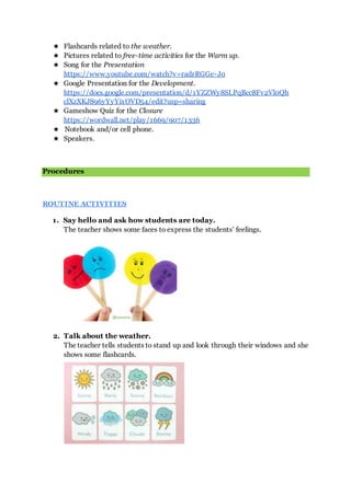 ★ Flashcards related to the weather.
★ Pictures related to free-time activities for the Warm up.
★ Song for the Presentation
https://www.youtube.com/watch?v=radrRGGe-J0
★ Google Presentation for the Development.
https://docs.google.com/presentation/d/1YZZWy8SLPqBcc8Fv2Vl0Qh
clXzXKJ896yYyYixOVD54/edit?usp=sharing
★ Gameshow Quiz for the Closure
https://wordwall.net/play/1669/907/1336
★ Notebook and/or cell phone.
★ Speakers.
Procedures
ROUTINE ACTIVITIES
1. Say hello and ask how students are today.
The teacher shows some faces to express the students’ feelings.
2. Talk about the weather.
The teacher tells students to stand up and look through their windows and she
shows some flashcards.
 