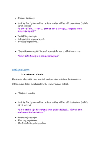 ● Timing: 5 minutes
● Activity description and instructions as they will be said to students (include
direct speech)
“Look at me… I can … (What am I doing?). Perfect! Who
wants to do so?”
● Scaffolding strategies
- Adequate the language speed.
- Use body expressions.
● Transition comment to link each stage of the lesson with the next one
“Now, let’s listen to a song and dance!”
PRESENTATION
1. Listen and act out
The teacher shows the video in which students have to imitate the characters.
If they cannot follow the characters, the teacher dances instead.
● Timing: 5 minutes
● Activity description and instructions as they will be said to students (include
direct speech)
“Let’s stand up, be careful with your devices… look at the
video and imitate them!”
● Scaffolding strategies
- Use body expression.
- Check students' understanding.
 