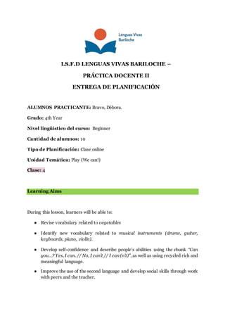 I.S.F.D LENGUAS VIVAS BARILOCHE –
PRÁCTICA DOCENTE II
ENTREGA DE PLANIFICACIÓN
ALUMNOS PRACTICANTE: Bravo, Débora.
Grado: 4th Year
Nivel lingüístico del curso: Beginner
Cantidad de alumnos: 10
Tipo de Planificación: Clase online
Unidad Temática: Play (We can!)
Clase: 4
Learning Aims
During this lesson, learners will be able to:
● Revise vocabulary related to vegetables
● Identify new vocabulary related to musical instruments (drums, guitar,
keyboards, piano, violin).
● Develop self-confidence and describe people’s abilities using the chunk “Can
you…? Yes, I can. // No, I can’t // I can (n’t)”, as well as using recycled rich and
meaningful language.
● Improve the use of the second language and develop social skills through work
with peers and the teacher.
 