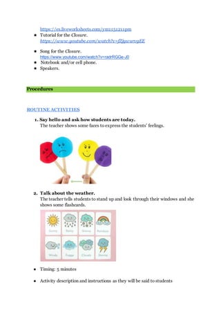 https://es.liveworksheets.com/ym1151211pm
★ Tutorial for the Closure.
https://www.youtube.com/watch?v=fZjywurvgEE
★ Song for the Closure.
https://www.youtube.com/watch?v=radrRGGe-J0
★ Notebook and/or cell phone.
★ Speakers.
Procedures
ROUTINE ACTIVITIES
1. Say hello and ask how students are today.
The teacher shows some faces to express the students’ feelings.
2. Talk about the weather.
The teacher tells students to stand up and look through their windows and she
shows some flashcards.
● Timing: 5 minutes
● Activity description and instructions as they will be said to students
 