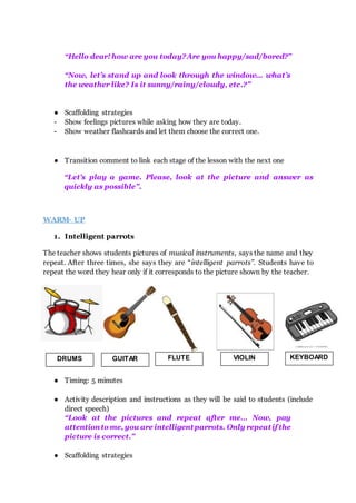 “Hello dear! how are you today?Are you happy/sad/bored?”
“Now, let’s stand up and look through the window... what’s
the weather like? Is it sunny/rainy/cloudy, etc.?”
● Scaffolding strategies
- Show feelings pictures while asking how they are today.
- Show weather flashcards and let them choose the correct one.
● Transition comment to link each stage of the lesson with the next one
“Let’s play a game. Please, look at the picture and answer as
quickly as possible”.
WARM- UP
1. Intelligent parrots
The teacher shows students pictures of musical instruments, says the name and they
repeat. After three times, she says they are “intelligent parrots”. Students have to
repeat the word they hear only if it corresponds to the picture shown by the teacher.
● Timing: 5 minutes
● Activity description and instructions as they will be said to students (include
direct speech)
“Look at the pictures and repeat after me… Now, pay
attentionto me, you are intelligentparrots. Only repeatif the
picture is correct.”
● Scaffolding strategies
DRUMS GUITAR FLUTE VIOLIN KEYBOARD
 