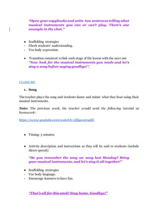 “Open your copybooks and write two sentences telling what
musical instruments you can or can’t play. There’s one
example in the chat.”
● Scaffolding strategies
- Check students’ understanding.
- Use body expression.
● Transition comment to link each stage of the lesson with the next one
“Now look for the musical instruments you made and let’s
sing a song before saying goodbye!”.
CLOSURE
1. Song
The teacher plays the song and students dance and mimic what they hear using their
musical instruments.
Note: The previous week, the teacher would send the following tutorial as
homework:
https://www.youtube.com/watch?v=fZjywurvgEE
● Timing: 5 minutes
● Activity description and instructions as they will be said to students (include
direct speech)
“Do you remember the song we sang last Monday? Bring
your musical instruments, and let’s sing it all together!”
● Scaffolding strategies
- Use body language.
- Encourage learners to have fun.
“That’s all for this week! Stay home. Goodbye!”
 