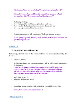 “Hello dear! how are you today?Are you happy/sad/bored?”
“Now, let’s stand up and look through the window... what’s
the weather like? Is it sunny/rainy/cloudy, etc.?”
● Scaffolding strategies
- Show feelings pictures while asking how they are today.
- Show weather flashcards and let them choose the correct one.
- Use body expression and facial expressions.
● Transition comment to link each stage of the lesson with the next one
“Let’s play a game. Please, look at the picture and answer as
quickly as possible”.
WARM- UP
1. Game: I spy with my little eye.
Individually, students look at the picture and find the person mentioned by the
teacher.
● Timing: 5 minutes
● Activity description and instructions as they will be said to students (include
direct speech)
“Look at the pictures. There are numbers on it. Thisis picture
1), etc…Now listen to me… Look at the pictures carefully and
tell me the number... I spy with my little eye a boy and girl
dancing. Can you tell me the letter, please?”
● Scaffolding strategies
- Adequate the language speed.
● Transition comment to link each stage of the lesson with the next one
“Now, let’s learn new expressions…”
PRESENTATION
 