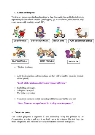 1. Listen and repeat.
The teacher shows some flashcards related to free-time activities, and tells students to
repeat the phrases related to them (go shopping, go to the cinema, meet friends, play
video games, ride my bike, watch TV).
● Timing: 5 minutes
● Activity description and instructions as they will be said to students (include
direct speech)
“Look at the pictures, listen and repeat after me”
● Scaffolding strategies
- Adequate the speed.
- Use body expression.
● Transition comment to link each stage of the lesson with the next one
“Now, listen to me again and let´s play another game.”
2. Sequence game
The teacher prepares a sequence of new vocabulary using the pictures in the
Presentation, activity 1, and says it out loud two or three times. The last time, she
omits one phrase. The students have to complete the sequence all together.
GO SHOPPING GO TO THE CINEMA RIDE A BIKE PLAY COMPUTERGAMES
PLAY FOOTBALL MEET FRIENDS WATCH TV
 