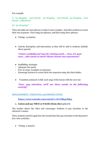 For example:
T: “go shopping - meet friends - go shopping - meet friends -go shopping - meet
friends - (tiiiinnnnn)”
Ss: “go shopping!”
Then, she adds one more phrase tomake it more complex. And elicit students tocreate
their own sequence. First using two phrases, and then using three phrases.
● Timing: 15 minutes
● Activity description and instructions as they will be said to students (include
direct speech)
“Listen carefully and say the missing word…. Now, it’s your
turn… who wants to start? Please choose two expressions”.
● Scaffolding strategies
- Adequate the speed.
- Give as many examples as necessary.
- Encourage learners to create their own sequence using also their bodies.
● Transition comment to link each stage of the lesson with the next one
“Now, pay attention, we’ll use these words in the following
activity”
DEVELOPMENT (PRACTICE and PRODUCTION)
https://www.youtube.com/watch?v=OvVMK4ydDp4
1. Listen and say TRUE or FALSE (from slice 3 t0 17)
The teacher shows the video and encourages students to pay attention to the
character’s names.
Then, students watch it again but, the second time they pay attention to thecharacters’
free-time activities.
● Timing: 5 minutes
 