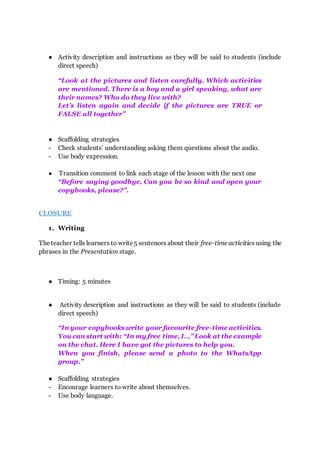 ● Activity description and instructions as they will be said to students (include
direct speech)
“Look at the pictures and listen carefully. Which activities
are mentioned. There is a boy and a girl speaking, what are
their names? Who do they live with?
Let’s listen again and decide if the pictures are TRUE or
FALSE all together”
● Scaffolding strategies
- Check students’ understanding asking them questions about the audio.
- Use body expression.
● Transition comment to link each stage of the lesson with the next one
“Before saying goodbye, Can you be so kind and open your
copybooks, please?”.
CLOSURE
1. Writing
Theteacher tells learners to write5 sentences about their free-timeactivities using the
phrases in the Presentation stage.
● Timing: 5 minutes
● Activity description and instructions as they will be said to students (include
direct speech)
“In your copybooks write your favourite free-time activities.
You can start with: “In my free time, I…” Look at the example
on the chat. Here I have got the pictures to help you.
When you finish, please send a photo to the WhatsApp
group.”
● Scaffolding strategies
- Encourage learners to write about themselves.
- Use body language.
 