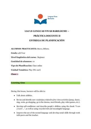 I.S.F.D LENGUAS VIVAS BARILOCHE –
PRÁCTICA DOCENTE II
ENTREGA DE PLANIFICACIÓN
ALUMNOS PRACTICANTE: Bravo, Débora.
Grado: 4th Year
Nivel lingüístico del curso: Beginner
Cantidad de alumnos: 10
Tipo de Planificación: Clase online
Unidad Temática: Play (We can!)
Clase: 2
Learning Aims
During this lesson, learners will be able to:
● Talk about abilities.
● Revise and identify new vocabulary related to free-timeactivities (jump, dance,
sing, swim, go shopping, go tothe cinema, meet friends, play video games, etc.).
● Develop self-confidence and describe people’s abilities using the chunk “I can
//can’t ...”, as well as using recycled rich and meaningful language.
● Improve the use of the second language and develop social skills through work
with peers and the teacher.
 