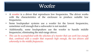 Woofer
• A woofer is a driver that reproduces low frequencies. The driver works
with the characteristics of the enclosure to produce suitable low
frequencies.
• Some loudspeaker systems use a woofer for the lowest frequencies,
sometimes well enough that a subwoofer is not needed.
• Additionally, some loudspeakers use the woofer to handle middle
frequencies, eliminating the mid-range driver.
• This can be accomplished with the selection of a tweeter that can work low enough
that, combined with a woofer that responds high enough, the two drivers add
coherently in the middle frequencies.
100
 