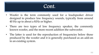 Cont.
• Woofer is the term commonly used for a loudspeaker driver
designed to produce low frequency sounds, typically from around
40 Hz up to about a KHz or higher.
• There are two types of low frequency speaker, the commonly
known woofer, and the more recent addition the subwoofer.
• The latter is used for the reproduction of frequencies below those
produced by the woofer and it is generally purchased as an add-on
to an existing system.
102
 