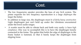 Cont.
• The low frequencies speaker provides the bass of any hi-fi system. The
prime requisite for low frequency reproduction is a large diaphragm the
larger the better.
• In addition to large size, the diaphragm must be of fairly heavy construction
Light diaphragms just can't hold up under the vibrations encountered
under the lower audio ranges.
• A woofer must be able to vibrate back and forth very easily i.e have high
compliance. One way to accomplish this is to have the diaphragm loosely
connected to the frame. The gasket that holds the edge of diaphragm to the
frame basket is fastened, so that it barely keeps the diaphragm from
slipping loose.
103
 