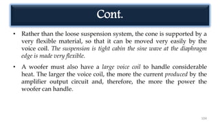 Cont.
• Rather than the loose suspension system, the cone is supported by a
very flexible material, so that it can be moved very easily by the
voice coil. The suspension is tight cabin the sine wave at the diaphragm
edge is made very flexible.
• A woofer must also have a large voice coil to handle considerable
heat. The larger the voice coil, the more the current produced by the
amplifier output circuit and, therefore, the more the power the
woofer can handle.
104
 