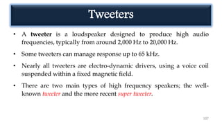 Tweeters
• A tweeter is a loudspeaker designed to produce high audio
frequencies, typically from around 2,000 Hz to 20,000 Hz.
• Some tweeters can manage response up to 65 kHz.
• Nearly all tweeters are electro-dynamic drivers, using a voice coil
suspended within a fixed magnetic field.
• There are two main types of high frequency speakers; the well-
known tweeter and the more recent super tweeter.
107
 