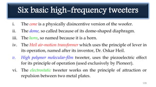 Six basic high-frequency tweeters
i. The cone is a physically disincentive version of the woofer.
ii. The dome, so called because of its dome-shaped diaphragm.
iii. The horn, so named because it is a horn.
iv. The Heil air-motion transformer which uses the principle of lever in
its operation, named after its inventor, Dr. Oskar Heil.
v. High polymer molecular-film tweeter, uses the piezoelectric effect
for its principle of operation (used exclusively by Pioneer).
vi. The electrostatic tweeter works on the principle of attraction or
repulsion between two metal plates.
108
 
