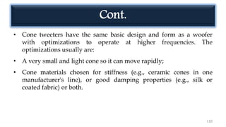 Cont.
• Cone tweeters have the same basic design and form as a woofer
with optimizations to operate at higher frequencies. The
optimizations usually are:
• A very small and light cone so it can move rapidly;
• Cone materials chosen for stiffness (e.g., ceramic cones in one
manufacturer's line), or good damping properties (e.g., silk or
coated fabric) or both.
110
 