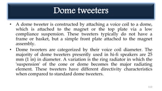 Dome tweeters
• A dome tweeter is constructed by attaching a voice coil to a dome,
which is attached to the magnet or the top plate via a low
compliance suspension. These tweeters typically do not have a
frame or basket, but a simple front plate attached to the magnet
assembly.
• Dome tweeters are categorized by their voice coil diameter. The
majority of dome tweeters presently used in hi-fi speakers are 25
mm (1 in) in diameter. A variation is the ring radiator in which the
'suspension' of the cone or dome becomes the major radiating
element. These tweeters have different directivity characteristics
when compared to standard dome tweeters.
113
 